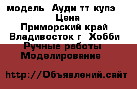 модель  Ауди тт купэ  ( 1:32 ) › Цена ­ 300 - Приморский край, Владивосток г. Хобби. Ручные работы » Моделирование   